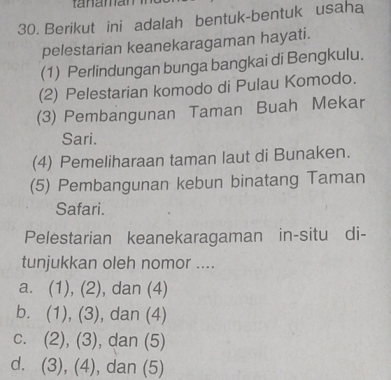 Berikut ini adalah bentuk-bentuk usaha
pelestarian keanekaragaman hayati.
(1) Perlindungan bunga bangkai di Bengkulu.
(2) Pelestarian komodo di Pulau Komodo.
(3) Pembangunan Taman Buah Mekar
Sari.
(4) Pemeliharaan taman laut di Bunaken.
(5) Pembangunan kebun binatang Taman
Safari.
Pelestarian keanekaragaman in-situ di-
tunjukkan oleh nomor ....
a. (1 ), (2 - ), dan (4)
bì (1),(3) , dan (4)
C. (2),(3) , dan (5)
d. (3),(4) ,dan(5)