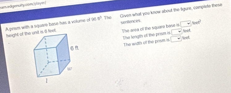 A prism with a square base has a volume of 96ft^3 The Given what you know about the figure, complete these 
sentences. 
height of thit is 6 feet. 
The area of the square base is □ feet^2
The length of the prism is □ feet. 
The width of the prism is □ feet