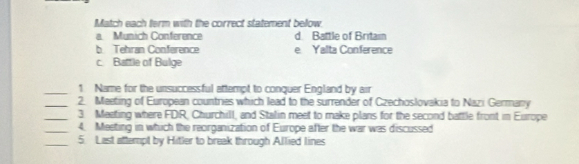 Match each term with the correct statement bellow.
a Münich Conference d Battle of Britain
b Tehran Conference e Yalta Conference
c. Battle of Bulge
_1 Name for the unsuccessful attempt to conquer England by air
_2. Meeting of European countries which lead to the surrender of Czechoslovakia to Nazi Germany
_3. Meeting where FDIR, Churchill, and Stalin meet to make plans for the second battle front in Europe
_4. Meeting in which the reorganization of Europe after the war was discussed
_5 Last attempt by Hitler to break through Allied lines