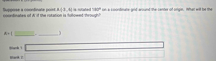 Suppose a coordinate point A(-3,6) is rotated 180° on a coordinate grid around the center of origin. What will be the 
coordinates of A' if the rotation is followed through?
A'=  _ overline ABparallel overline AC. _) 
Blank 1: □ 
Blank C □