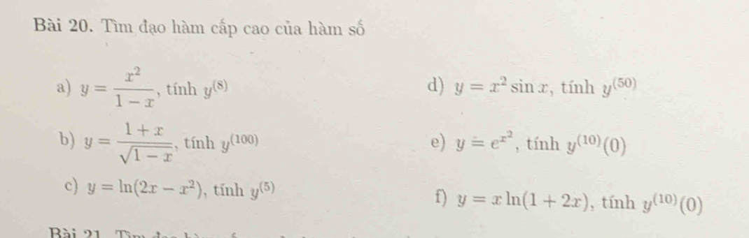 Tìm đạo hàm cấp cao của hàm số 
d) 
a) y= x^2/1-x , tính y=x^2sin x, . tính y^((50)) _ 
b) y= (1+x)/sqrt(1-x)  , tính y^((100)) e) y=e^(x^2), ,tinhy^((10))(0)
c) y=ln (2x-x^2) , tính y^((5)) f) y=xln (1+2x) , tính y^((10))(0)
Bài a