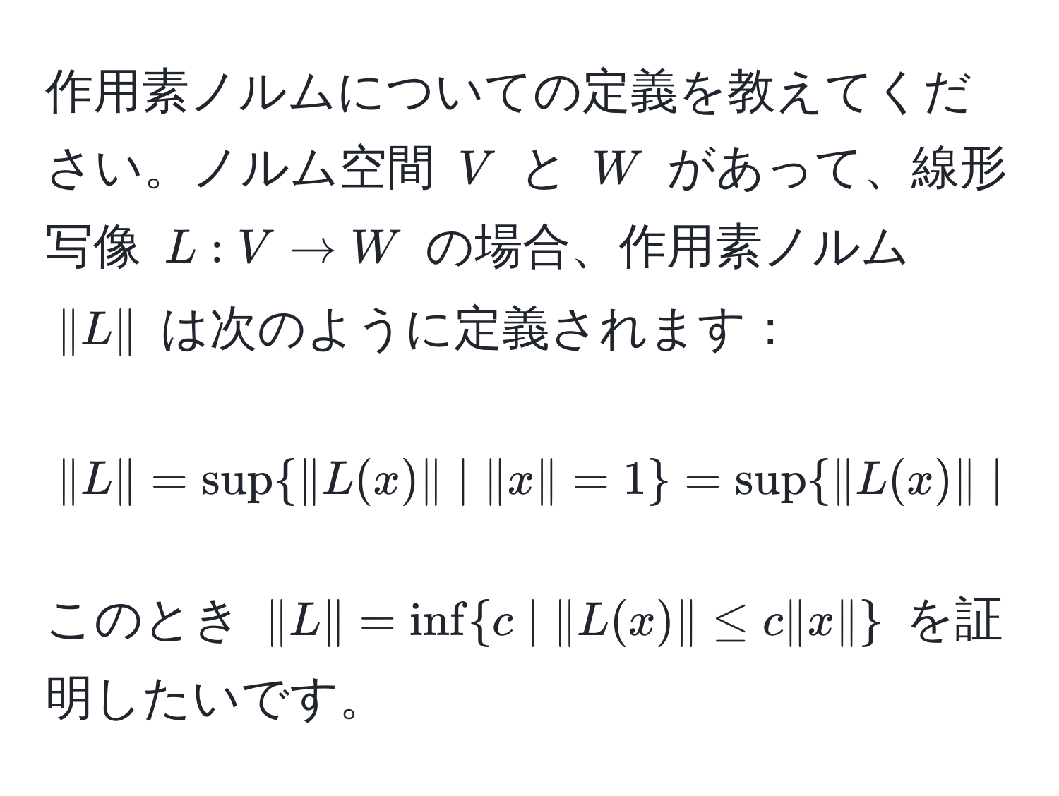 作用素ノルムについての定義を教えてください。ノルム空間 $V$ と $W$ があって、線形写像 $L: V to W$ の場合、作用素ノルム $|L|$ は次のように定義されます：  
$$|L| = sup|L(x)| | |x| = 1 = sup|L(x)| | |x| ≤ 1 = sup |L(x)|/|x|  | x != 0$$  
このとき $|L| = ∈fc | |L(x)| ≤ c |x|$ を証明したいです。