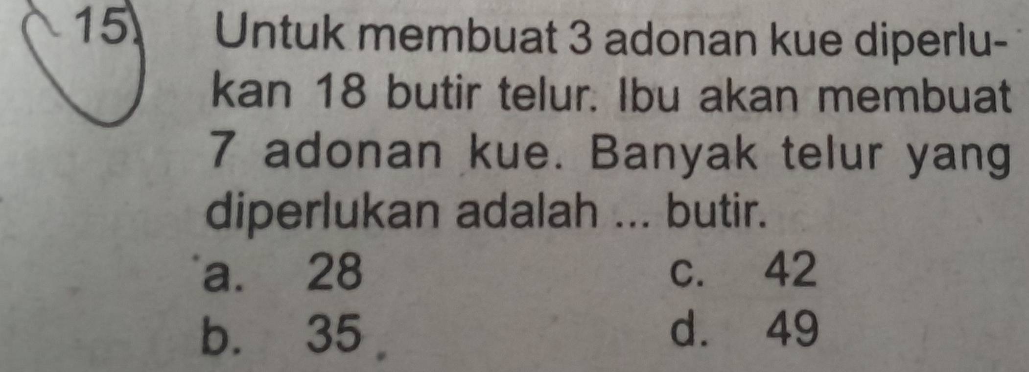 Untuk membuat 3 adonan kue diperlu-
kan 18 butir telur. Ibu akan membuat
7 adonan kue. Banyak telur yang
diperlukan adalah ... butir.
a. 28 c. 42
b. 35
d. 49