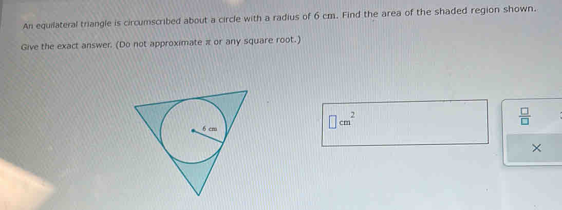 An equilateral triangle is circumscribed about a circle with a radius of 6 cm. Find the area of the shaded region shown. 
Give the exact answer. (Do not approximate π or any square root.)
 □ /□  
□ cm^2
×