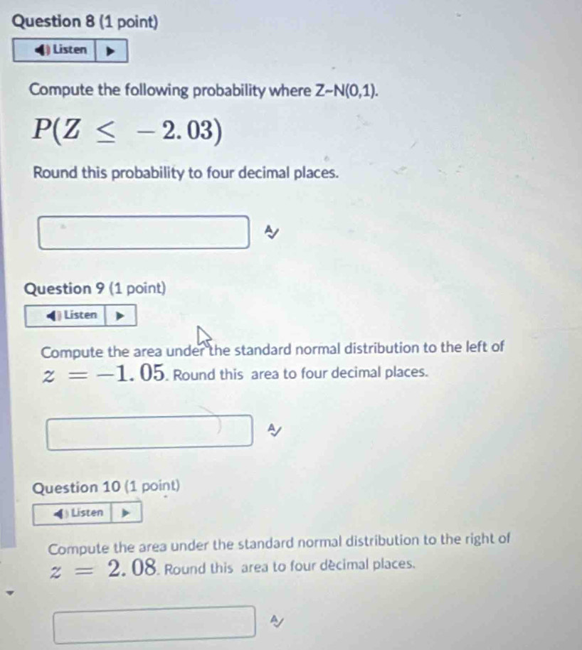 Listen 
Compute the following probability where Zsim N(0,1).
P(Z≤ -2.03)
Round this probability to four decimal places. 
Question 9 (1 point) 
Listen 
Compute the area under the standard normal distribution to the left of
z=-1.05. Round this area to four decimal places. 
□  □ 
Question 10 (1 point) 
◀)Listen 
Compute the area under the standard normal distribution to the right of
z=2.08 Round this area to four décimal places. 
sqrt() a