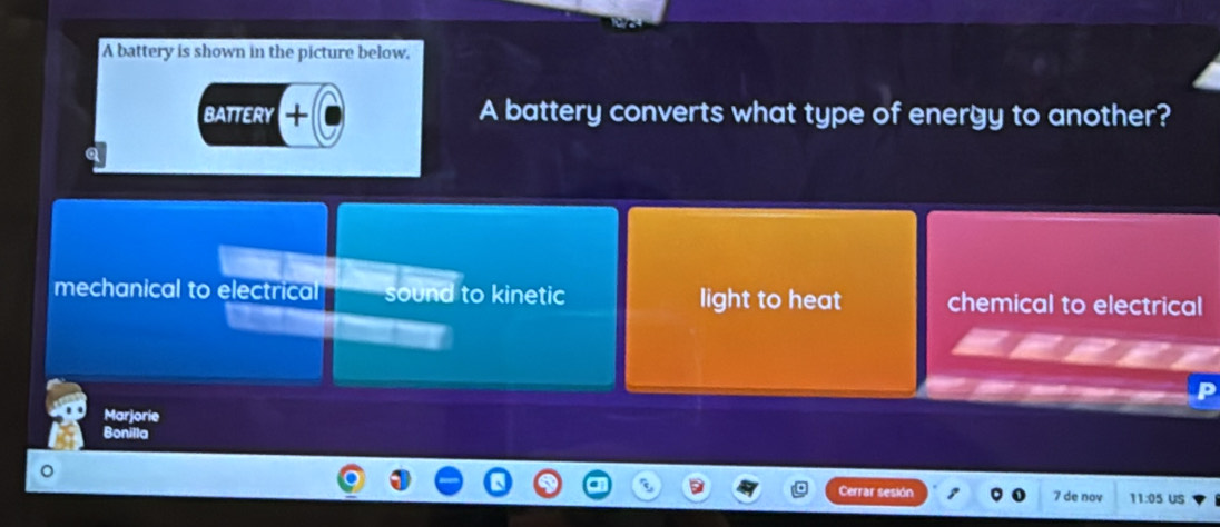 A battery is shown in the picture below.
BATTERY A battery converts what type of energy to another?
mechanical to electrical sound to kinetic light to heat chemical to electrical
Marjorie
Bonilla
。
Cerrar sesión 7 de nov 11:05 US