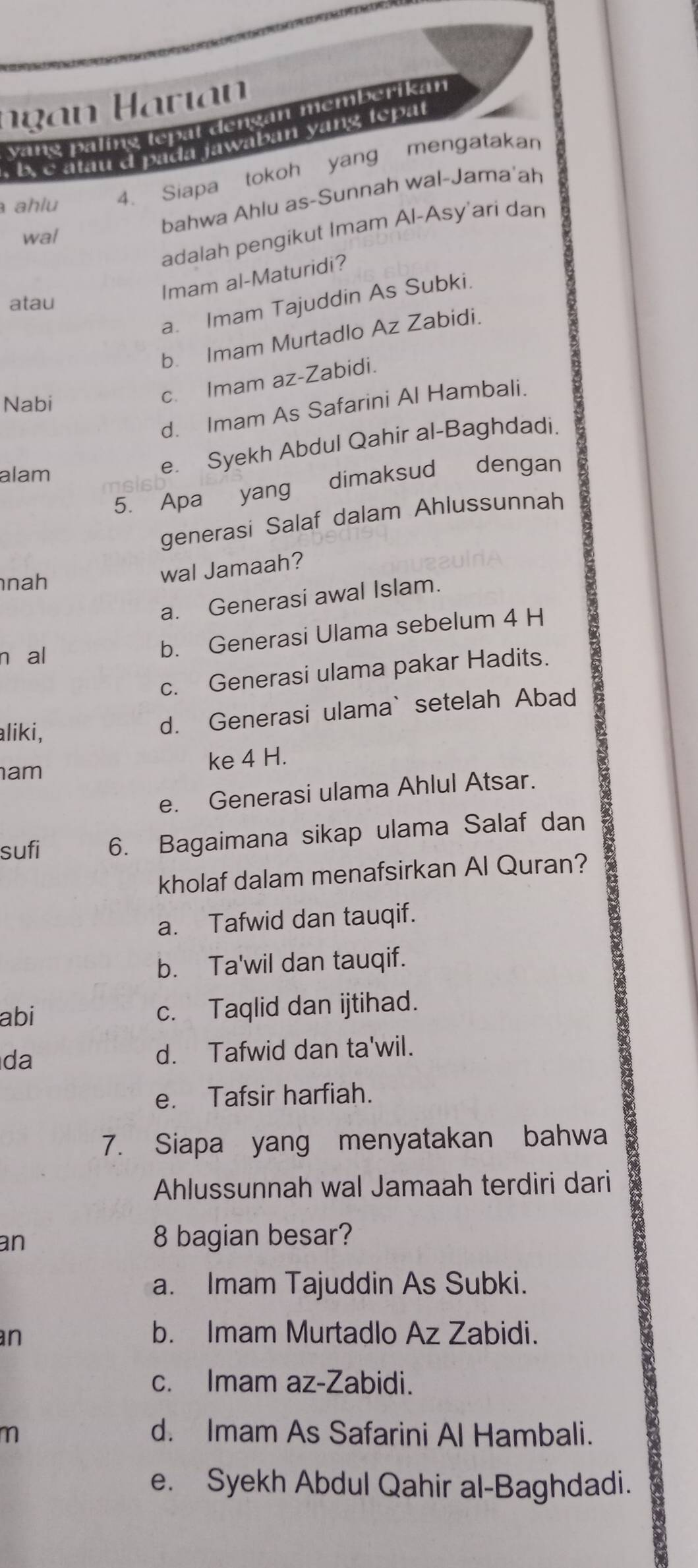 vang paling tepal dengán memberikan
. b. c atau d pada jawaban yang tepat
ahlu 4. Siapa tokoh yang mengatakan
bahwa Ahlu as-Sunnah wal-Jama'ah
adalah pengikut Imam Al-Asy’ari dan
wal
Imam al-Maturidi?
atau
a. Imam Tajuddin As Subki.
b. Imam Murtadlo Az Zabidi.
Nabi
c. Imam az-Zabidi.
d. Imam As Safarini Al Hambali.
alam
e. Syekh Abdul Qahir al-Baghdadi.
5. Apa yang dimaksud dengan
generasi Salaf dalam Ahlussunnah
nah
wal Jamaah?
a. Generasi awal Islam.
n al
b. Generasi Ulama sebelum 4 H
c. Generasi ulama pakar Hadits.
aliki,
d. Generasi ulama` setelah Abad
am ke 4 H.
e. Generasi ulama Ahlul Atsar.
sufi 6. Bagaimana sikap ulama Salaf dan
kholaf dalam menafsirkan Al Quran?
a. Tafwid dan tauqif.
b. Ta'wil dan tauqif.
abi c. Taqlid dan ijtihad.
da d. Tafwid dan ta'wil.
e. Tafsir harfiah.
7. Siapa yang menyatakan bahwa
Ahlussunnah wal Jamaah terdiri dari
an
8 bagian besar?
a. Imam Tajuddin As Subki.
an b. Imam Murtadlo Az Zabidi.
c. Imam az-Zabidi.
m d. Imam As Safarini Al Hambali.
e. Syekh Abdul Qahir al-Baghdadi.