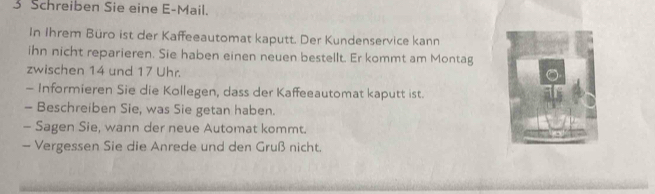 Schreiben Sie eine E-Mail. 
In Ihrem Büro ist der Kaffeeautomat kaputt. Der Kundenservice kann 
ihn nicht reparieren. Sie haben einen neuen bestellt. Er kommt am Montag 
zwischen 14 und 17 Uhr. 
- Informieren Sie die Kollegen, dass der Kaffeeautomat kaputt ist. 
- Beschreiben Sie, was Sie getan haben. 
- Sagen Sie, wann der neue Automat kommt. 
- Vergessen Sie die Anrede und den Gruß nicht.