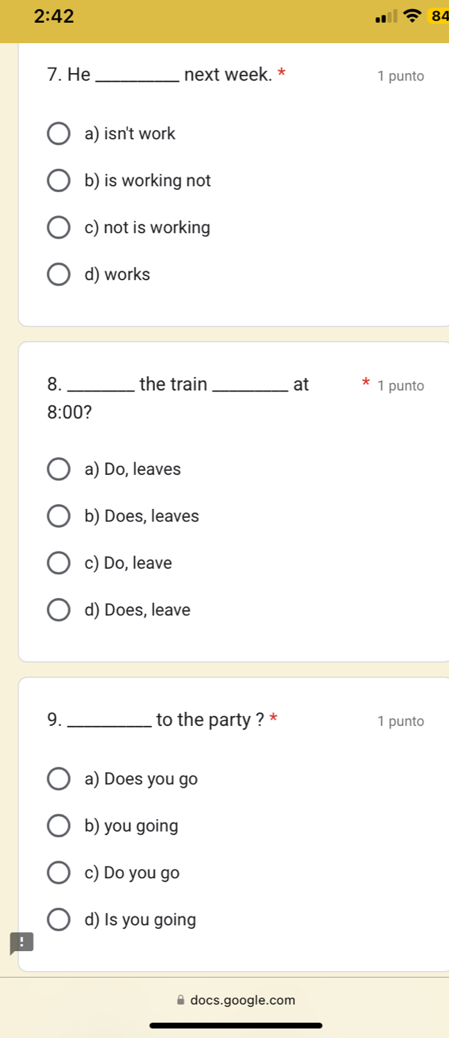 2:42 
84
7. He _next week. * 1 punto
a) isn't work
b) is working not
c) not is working
d) works
8. _the train_ at 1 punto
8:00 7
a) Do, leaves
b) Does, leaves
c) Do, leave
d) Does, leave
9. _to the party ? * 1 punto
a) Does you go
b) you going
c) Do you go
d) Is you going
!
docs.google.com