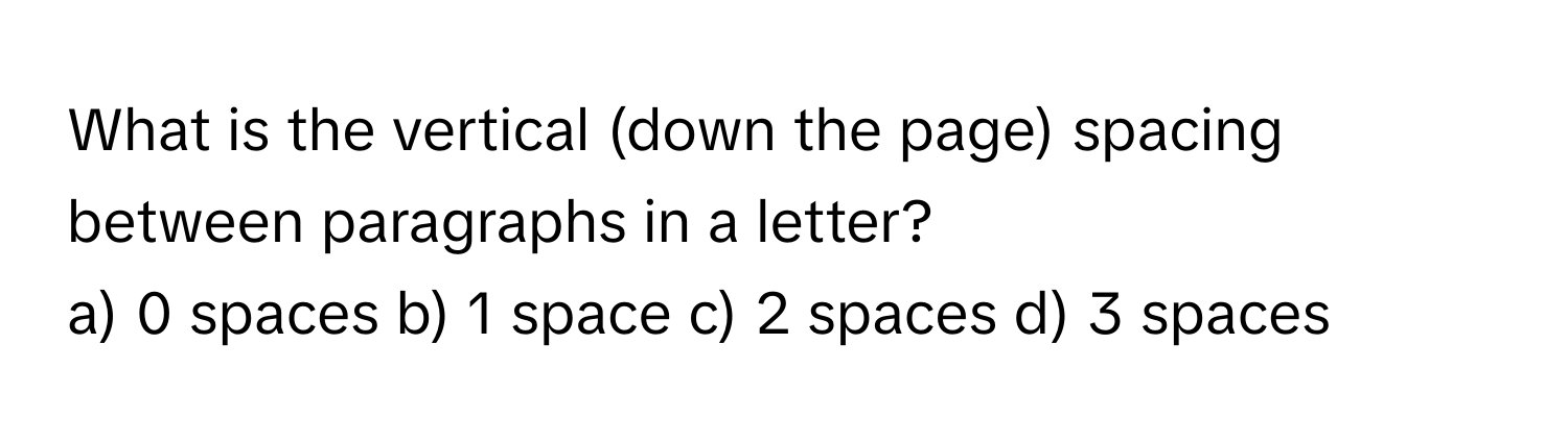 What is the vertical (down the page) spacing between paragraphs in a letter?

a) 0 spaces b) 1 space c) 2 spaces d) 3 spaces