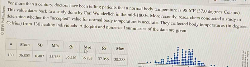 For more than a century, doctors have been telling patients that a normal body temperature is 98.6°F (37.0 degrees Celsius).
This value dates back to a study done by Carl Wunderlich in the mid-1800s. More recently, researchers conducted a study to
determine whether the “accepted” value for normal body temperature is accurate. They collected body temperatures (in degrees
Celsius) from 130 healthy individuals. A dotplot and numerical summaries of the data are given.