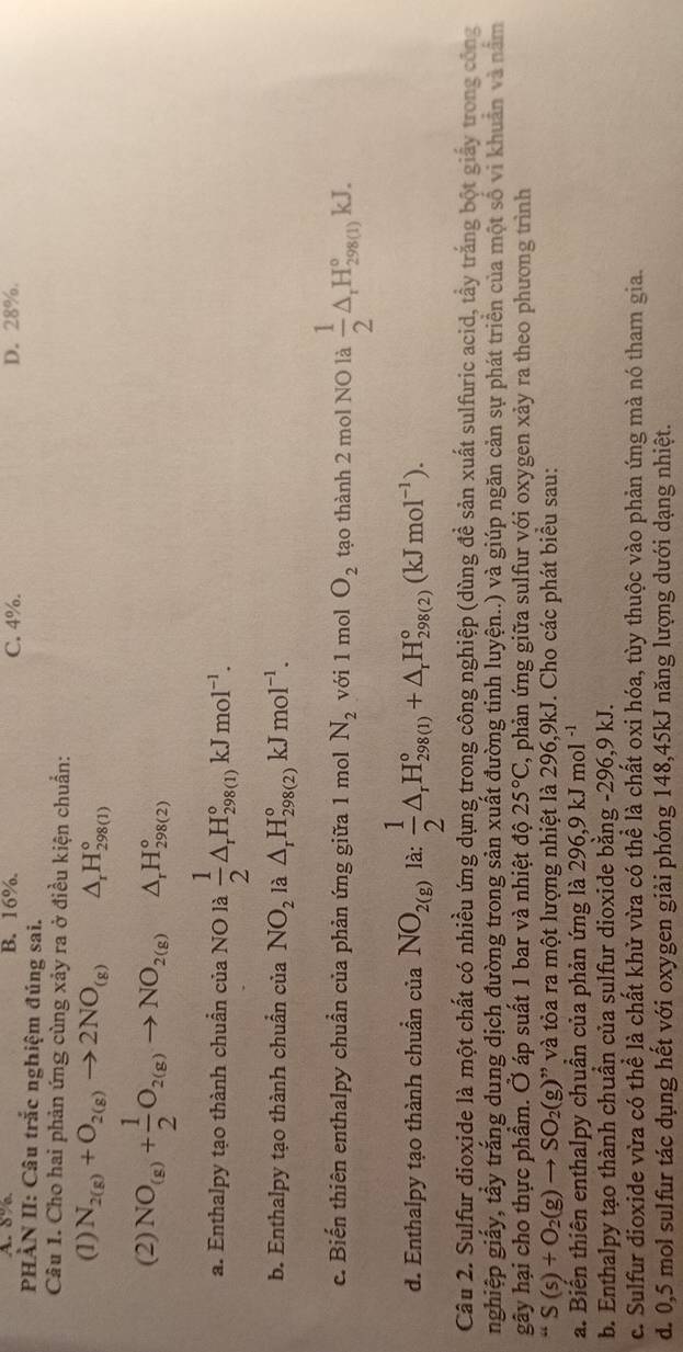 A. 8% B. 16%. C. 4%. D. 28%.
PHÀN II: Câu trắc nghiệm đúng sai.
Câu 1. Cho hai phản ứng cùng xảy ra ở điều kiện chuẩn:
(1) N_2(g)+O_2(g)to 2NO_(g) △ _rH_(298(1))°
(2) NO_(g)+ 1/2 O_2(g)to NO_2(g) △ _rH_(298(2))°
a. Enthalpy tạo thành chuẩn của NO là  1/2 △ _rH_(298(1))°kJmol^(-1).
b. Enthalpy tạo thành chuẩn của NO_2 là △ _rH_(298(2))°kJmol^(-1).
c. Biến thiên enthalpy chuẩn của phản ứng giữa 1 mol N_2 với 1 mol O_2 tạo thành 2 mol NO là  1/2 △ _rH_(298(1))°kJ.
d. Enthalpy tạo thành chuẩn của NO_2(g) là:  1/2 △ _rH_(298(1))°+△ _rH_(298(2))°(kJmol^(-1)).
Câu 2. Sulfur dioxide là một chất có nhiều ứng dụng trong công nghiệp (dùng đề sản xuất sulfuric acid, tầy trắng bột giấy trong công
nghiệp giấy, tấy trắng dung dịch đường trong sản xuất đường tinh luyện..) và giúp ngăn cản sự phát triển của một số vi khuẩn và nằm
gây hại cho thực phẩm. Ở áp suất 1 bar và nhiệt độ 25°C ', phản ứng giữa sulfur với oxygen xảy ra theo phương trình
“S(s)+O_2(g)to SO_2(g)” ' v à tòa ra một lượng nhiệt là 296,9kJ. Cho các phát biểu sau:
a. Biên thiên enthalpy chuân của phản ứng là 296,9 kJ mol
b. Enthalpy tạo thành chuần của sulfur dioxide bằng -296,9 kJ.
c. Sulfur dioxide vừa có thể là chất khử vừa có thể là chất oxi hóa, tùy thuộc vào phản ứng mà nó tham gia.
d. 0,5 mol sulfur tác dụng hết với oxygen giải phóng 148,45kJ năng lượng dưới dạng nhiệt.