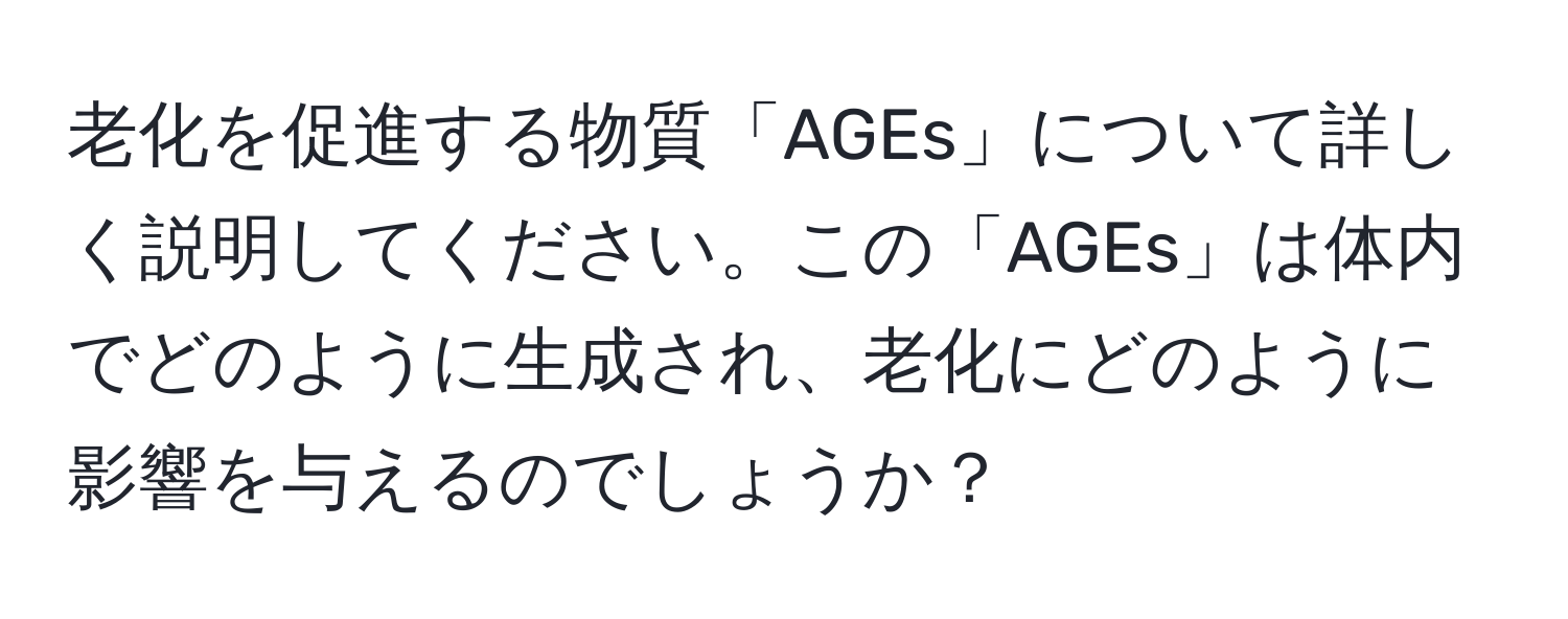 老化を促進する物質「AGEs」について詳しく説明してください。この「AGEs」は体内でどのように生成され、老化にどのように影響を与えるのでしょうか？