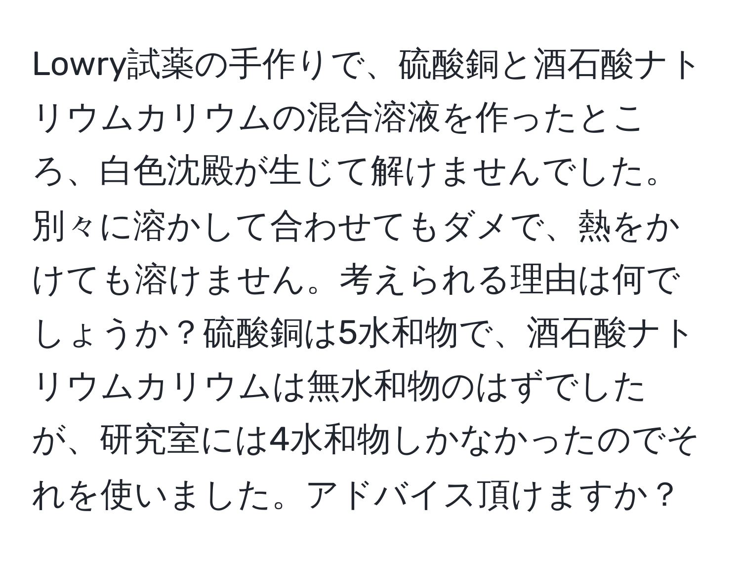 Lowry試薬の手作りで、硫酸銅と酒石酸ナトリウムカリウムの混合溶液を作ったところ、白色沈殿が生じて解けませんでした。別々に溶かして合わせてもダメで、熱をかけても溶けません。考えられる理由は何でしょうか？硫酸銅は5水和物で、酒石酸ナトリウムカリウムは無水和物のはずでしたが、研究室には4水和物しかなかったのでそれを使いました。アドバイス頂けますか？