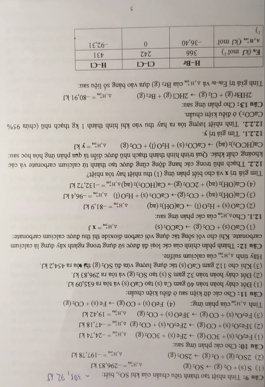 Tính nhiệt tạo thành tiêu chuẩn của khí SO_3 , biết:
(1) S(s)+O_2(g)to SO_2(g)
△ H_(298)°=-296,83kJ
(2) 2SO_2(g)+O_2(g)to 2SO_3(g) H_(291)°=-197,78kJ
△、
Câu 10: Cho các phản ứng sau:
(1) Fe_2O_3(s)+3CO(g)to 2Fe(s)+3CO_2(g) H_(298)°=-24,74kJ
(2) 3Fe_2O_3(s)+CO(g)to 2Fe_3O_4(s)+CO_2 (g) △ _rH_(298)°=-47,18kJ
(3) Fe_3O_4(s)+CO(g)to 3FeO(s)+CO_2(g) △ H_(298)°=19,42kJ
Tính △ _rH_(291)° của phản ứng: (4) FeO(s)+CO(g)to Fe(s)+CO_2(g)
Câu 11: Cho các dữ kiện sau ở điều kiện chuẩn:
(1) Đốt cháy hoàn toàn 40 gam Ca (s) tạo CaO (s) và tỏa ra 635,09 kJ.
(2) Đốt cháy hoàn toàn 32 gam S (s) tạo SO_2(g) và tỏa ra 296,83 kJ.
(3) Khi cho 112 gam CaO(s) tác dụng lượng vừa đủ SO_2 (g) thì tỏa ra 454,2 kJ.
Hãy tính △ _rH : của calcium sulfite.
Câu 12: Thành phần chính của các loại đá được sử dụng trong ngành xây dựng là calcium
carbonate. Khi cho vôi sống tác dụng với carbon dioxide thì thu được calcium carbonate:
(1) CaO(s)+CO_2(g)to CaCO_3(s) △, H_(298)°=XJ
12.1. Cho_△ _rH_(298)° của các phản ứng sau:
(2) CaO(s)+H_2O(l)to Ca(OH)_2(aq) ^ H_H_(298)°=-81,9kJ
(3) Ca(OH)_2(aq)+CO_2(g)to CaCO_3(s)+H_2O(l)△ _rH_(298)°=-96,4kJ
(4) Ca(OH)_2(aq)+2CO_2(g)to Ca(HCO_3)_2(aq)_△ _rH_(298)°=-132,72kJ
Tìm giá trị x và cho biết phản ứng (1) thu nhiệt hay tỏa nhiệt?
12.2. Thạch nhũ trong các hang động cũng được tạo thành từ calcium carbonate và các
khoáng chất khác. Quá trình hình thành thạch nhũ được diễn tả qua phản ứng hóa học sau:
Ca(HCO_3)_2(aq)to CaCO_3(s)+H_2O(l)+CO_2(g) H_(298)°=ykJ
12.2.1. Tìm giá trị y.
12.2.2. Tính nhiệt lượng tỏa ra hay thu vào khi hình thành 1 kg thạch nhũ (chứa 95%
CaCO_3) ở điều kiện chuẩn.
Câu 13: Cho phản ứng sau:
2HBr (g)+Cl_2(g)to 2HCl(g)+Br_2(g) D H_(298)°=-80,91kJ
Tính giá trị Ebr-br Và △ _fH_(298)° của Br_2 (g) dựa vào bảng số liệu sau:
5