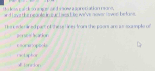 Mumpie Chôice 
Be less quick to anger and show appreciation more,
and love the people in our lives like we've never loved before.
The underlined part of these lines from the poem are an example of
personification
onomatopoeia
metaphor
alliteration