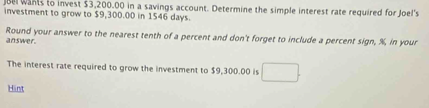 Joel wants to invest $3,200.00 in a savings account. Determine the simple interest rate required for Joel's 
investment to grow to $9,300.00 in 1546 days. 
Round your answer to the nearest tenth of a percent and don't forget to include a percent sign, %, in your 
answer. 
The interest rate required to grow the investment to $9,300.00 is □ . 
Hint