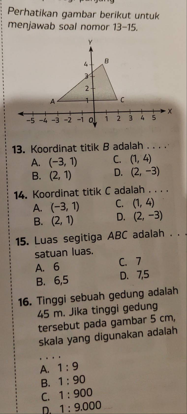 Perhatikan gambar berikut untuk
menjawab soal nomor 13-15. 
13. Koordinat titik B adalah . . . .
A. (-3,1)
C. (1,4)
B. (2,1)
D. (2,-3)
14. Koordinat titik C adalah . . . .
A. (-3,1)
C. (1,4)
B. (2,1)
D. (2,-3)
15. Luas segitiga ABC adalah . . .
satuan luas.
A. 6
C. 7
B. 6,5 D. 7, 5
16. Tinggi sebuah gedung adalah
45 m. Jika tinggi gedung
tersebut pada gambar 5 cm,
skala yang digunakan adalah
A. 1:9
B. 1:90
C. 1:900
D. 1:9.000