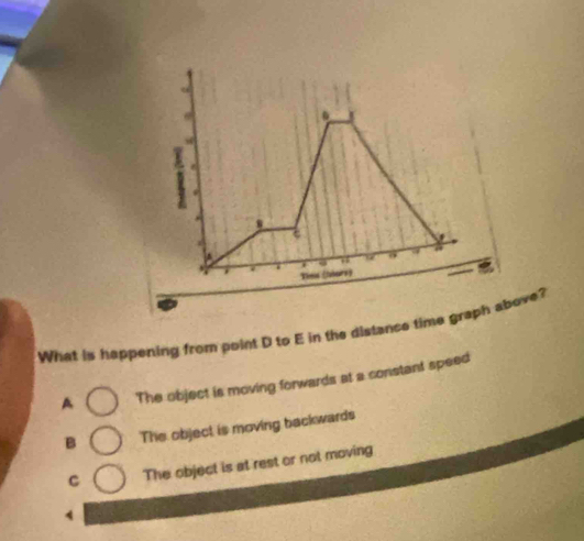 What is happening from point D to E in the distance time graph aove?
A The object is moving forwards at a constant speed
B The object is moving backwards
C The object is at rest or not moving
4