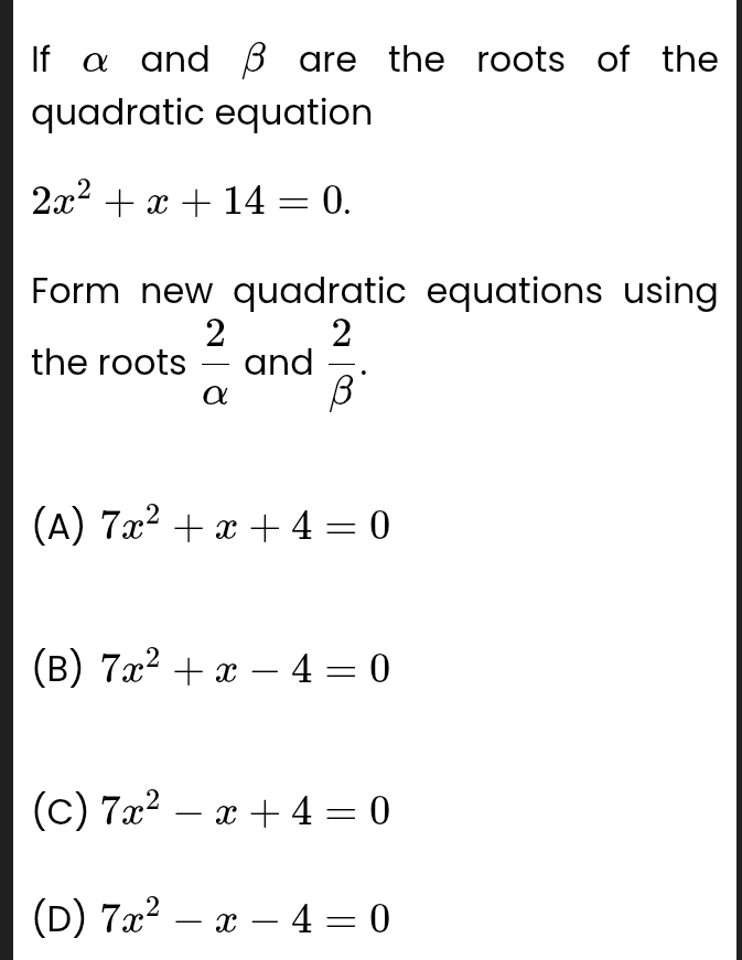 If α and β are the roots of the
quadratic equation
2x^2+x+14=0. 
Form new quadratic equations using
the roots  2/alpha   and  2/beta  .
(A) 7x^2+x+4=0
(B) 7x^2+x-4=0
(c) 7x^2-x+4=0
(D) 7x^2-x-4=0