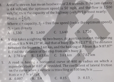 A traffic stream has mean headways of 2.4 seconds. If the jam density
is 64 veh/mi, the optimum speed is 50 mph, and the flow is 1,500
veh/hr, then the capacity of the highway (veh/hr) is most nearly:
Hint: c= 1/4 S_fD_j. 
Where: c= capacity, S_f= free flow speed (twice the optimum speed),
D_j= jam density
A. 1,530 B. 1,600 C. 1,640 D. 1,720
4. A ship takes a sighting on two buoys. At a certain instant, the bearing
of buoy A is N44.23°W , and that of buoy B is N 62.17°E. The distance
between the buoys is 3.60 km, and the bearing of B from A is N87.87°
E. Find the distance of the ship from each buoy B.
A. 2.78 km B. 1.63 km C. 3.61 km D. 7.82 km
5. A road is having a horizontal curve of 400 m radius on which a
superelevation of 0.07 is provided. The coefficient of lateral friction
on the curve when a vehicle is travelling at 100 km/h is_
Hint: e+f=v^2/gR
A. 0.007 B. 0.4 C. 0.15 D. 0.13