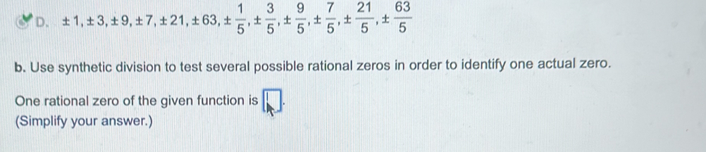 ± 1, ± 3, ± 9, ± 7, ± 21, ± 63, ±  1/5 , ±  3/5 , ±  7/5 , ±  21/5 , ±  63/5 
b. Use synthetic division to test several possible rational zeros in order to identify one actual zero. 
One rational zero of the given function is □. 
(Simplify your answer.)