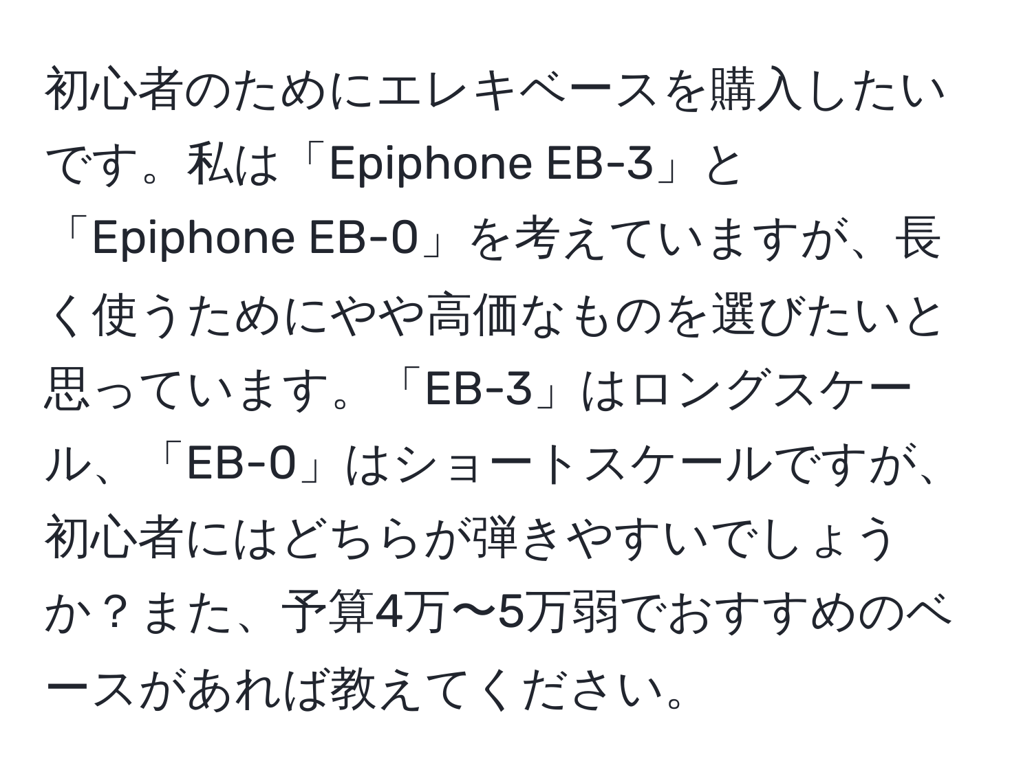 初心者のためにエレキベースを購入したいです。私は「Epiphone EB-3」と「Epiphone EB-0」を考えていますが、長く使うためにやや高価なものを選びたいと思っています。「EB-3」はロングスケール、「EB-0」はショートスケールですが、初心者にはどちらが弾きやすいでしょうか？また、予算4万〜5万弱でおすすめのベースがあれば教えてください。