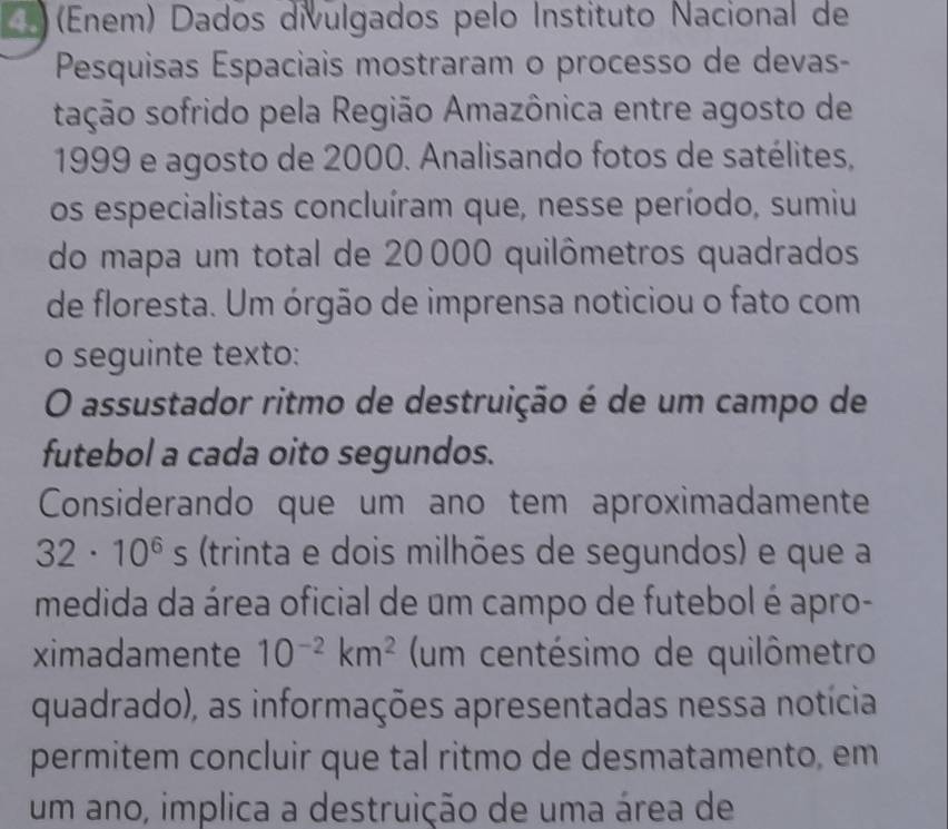 (Enem) Dados divulgados pelo Instituto Nacional de 
Pesquisas Espaciais mostraram o processo de devas- 
sação sofrido pela Região Amazônica entre agosto de
1999 e agosto de 2000. Analisando fotos de satélites, 
os especialistas concluíram que, nesse período, sumiu 
do mapa um total de 20000 quilômetros quadrados 
de floresta. Um órgão de imprensa noticiou o fato com 
o seguinte texto: 
O assustador ritmo de destruição é de um campo de 
futebol a cada oito segundos. 
Considerando que um ano tem aproximadamente
32· 10^6s (trinta e dois milhões de segundos) e que a 
medida da área oficial de um campo de futebol é apro- 
ximadamente 10^(-2)km^2 (um centésimo de quilômetro 
quadrado), as informações apresentadas nessa notícia 
permitem concluir que tal ritmo de desmatamento, em 
um ano, implica a destruição de uma área de