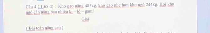 ( L, 65 đ) : Kho gạo nặng 485kg, kho gạo nhẹ hơn kho ngô 244kg. Hỏi kho 
ngô cân nặng bao nhiêu ki - lô - gam? 
Giải 
( Bài toán nâng cao )