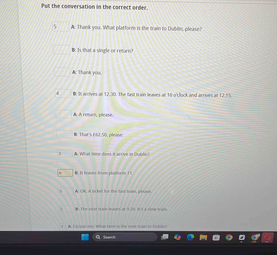Put the conversation in the correct order.
5 A: Thank you. What platform is the train to Dublin, please?
B: Is that a single or return?
A: Thank you.
4 B: It arrives at 12.30. The fast train leaves at 10 o'clock and arrives at 12.15.
A: A return, please.
B: That's £62.50, please.
3 A: What time does it arrive in Dublin?
6 B: It leaves from platform 11.
5 A: OK. A ticket for the fast train, please.
2 B: The next train leaves at 9.20. It's a slow train.
1 A: Excuse me. What time is the next train to Dublin?
Search