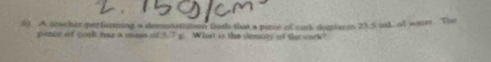 A tacher performing a demonst en thods that a pince of cork shoptacen 23.5 paL of waser. The 
pente of corl has a mass of 5.7 g. What is the denory of the cork?