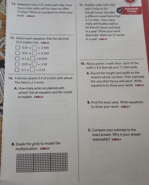 Sebastian runs 2.25 miles each day. How 17. Bradley walks 0.65 mile
many total miles will he have run after each Friday to his Assessment
10 days? Write an equation to show your friend's house. He takes Practice 
WOrk、 5.N50.2.4 a different route home that 
is 1.2 miles. How many
miles will Bradley walk to 
his friend's house and back 
in a year? Show your work. 
Reminder; there are 52 weeks
15. Select each equation that the decimal in a year. 5.Ns0.2.4
35.9 makes true. $.N80.2.$
0.01* □ =3,590
0.01* □ =0.359
0.1* □ =0.359
0.01* □ =3.59 18. Alyssa paints 3 walls blue. Each of the
0.1* □ =3.59
walls is 8.3 feet tall and 7.5 feet wide. 
A. Round the length and width to the 
16. A farmer plants 0.4 of a field with wheat. nearest whole number. Then estimate 
The field is 2.3 acres. the area that Alyssa will paint. Write 
A. How many acres are planted with equations to show your work. 5. 15.2.4
wheat? Use an equation and the model 
to explain. 5.Ns0.2.4 
B. Find the exact area. Write equations 
to show your work. 5.N50.2.4 
C. Compare your estimate to the 
exact answer. Why is your answer 
reasonable? 5. N50.2.4
B. Shade the grids to model the 
multiplication. S.NS0.2.4