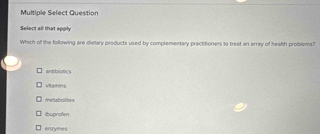 Multiple Select Question
Select all that apply
Which of the following are dietary products used by complementary practitioners to treat an array of health problems?
antibiotics
vitamins
metabolites
ibuprofen
enzymes