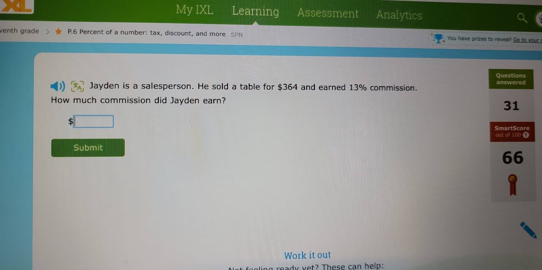 My IXL Learning Assessment Analytics 
venth grade P.6 Percent of a number: tax, discount, and more SPN You have prizes to reveal! Go to your 
Jayden is a salesperson. He sold a table for $364 and earned 13% commission. 
How much commission did Jayden earn?
5 □ 
Submit 
Work it out 
aady yet? These can help: