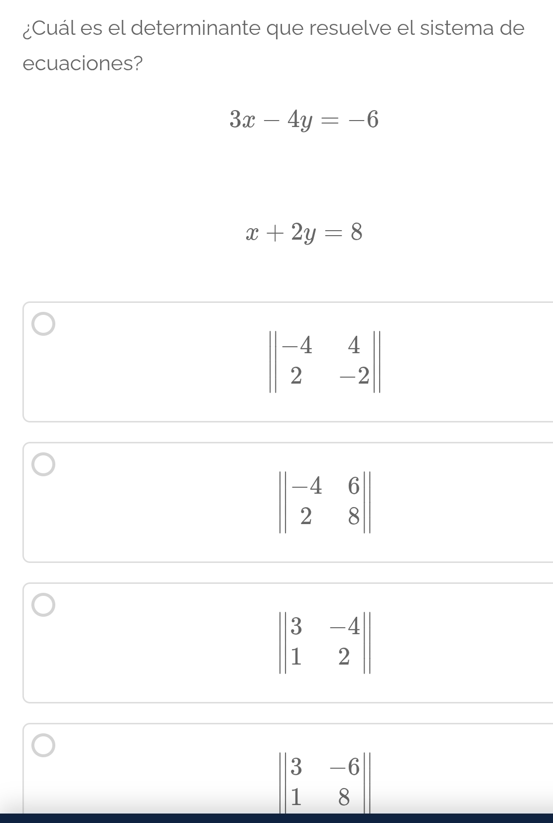 ¿Cuál es el determinante que resuelve el sistema de
ecuaciones?
3x-4y=-6
x+2y=8
beginvmatrix |-4&4 2&-2endvmatrix |
beginvmatrix beginvmatrix -4&6 2&8endvmatrix
beginvmatrix |3&-4 |1&2endvmatrix |
beginvmatrix 3&-6 1&8endvmatrix