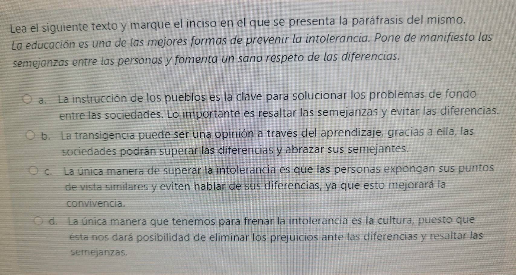 Lea el siguiente texto y marque el inciso en el que se presenta la paráfrasis del mismo.
La educación es una de las mejores formas de prevenir la intolerancia. Pone de manifiesto las
semejanzas entre las personas y fomenta un sano respeto de las diferencias.
a. La instrucción de los pueblos es la clave para solucionar los problemas de fondo
entre las sociedades. Lo importante es resaltar las semejanzas y evitar las diferencias.
b. La transigencia puede ser una opinión a través del aprendizaje, gracias a ella, las
sociedades podrán superar las diferencias y abrazar sus semejantes.
c. La única manera de superar la intolerancia es que las personas expongan sus puntos
de vista similares y eviten hablar de sus diferencias, ya que esto mejorará la
convivencia.
d. La única manera que tenemos para frenar la intolerancia es la cultura, puesto que
ésta nos dará posibilidad de eliminar los prejuicios ante las diferencias y resaltar las
semejanzas.