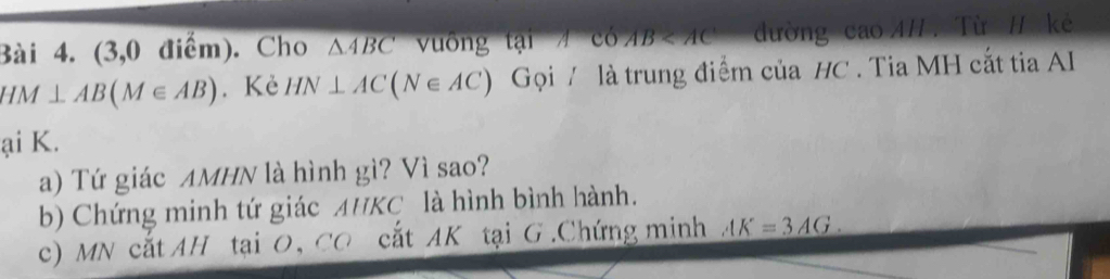 (3,0 điểm). Cho △ ABC vuống tại có AB đường cao AH. Từ H kẻ
HM⊥ AB(M∈ AB). Kè HN⊥ AC(N∈ AC) Gọi / là trung điểm của HC. Tia MH cắt tia AI 
ại K. 
a) Tứ giác AMHN là hình gì? Vì sao? 
b) Chứng minh tứ giác AHKC là hình bình hành. 
c) M N cắt AH tại O CC cất AK tại G.Chứng minh AK=3AG.