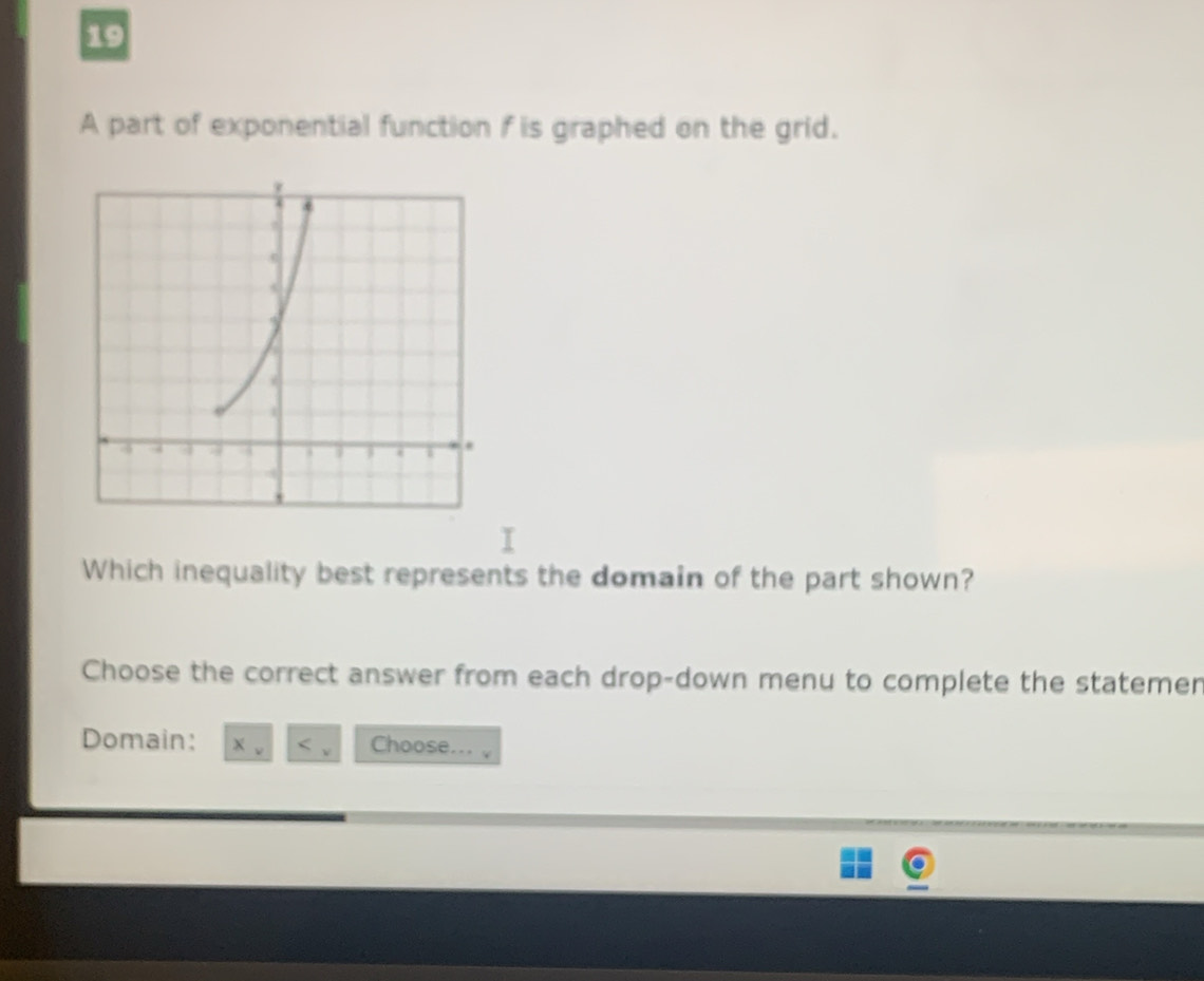 A part of exponential function f is graphed on the grid. 
Which inequality best represents the domain of the part shown? 
Choose the correct answer from each drop-down menu to complete the statemer 
Domain: Choose...