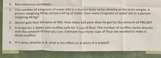 Miscellaneous problems. 
1. The number of kilograms of water (W) in a human body varies directly as the total weight. A 
person weighing 88 kg contains 64 kg of water. How many kilograms of water are in a person 
weighing 48 kg? 
2. Jesreel gets four ball pens at P60. How many ball pens does he get for the amount of P90.00? 
3. A recipe for 2 dozen corn muffins calls for 3 cup of flour. The number of muffins varies directly 
with the amount of flour you use. Estimate how many cups of flour are needed to make 6
dozen muffins. 
4. If A varies directly as B, what is the effect on A when B is tripled?