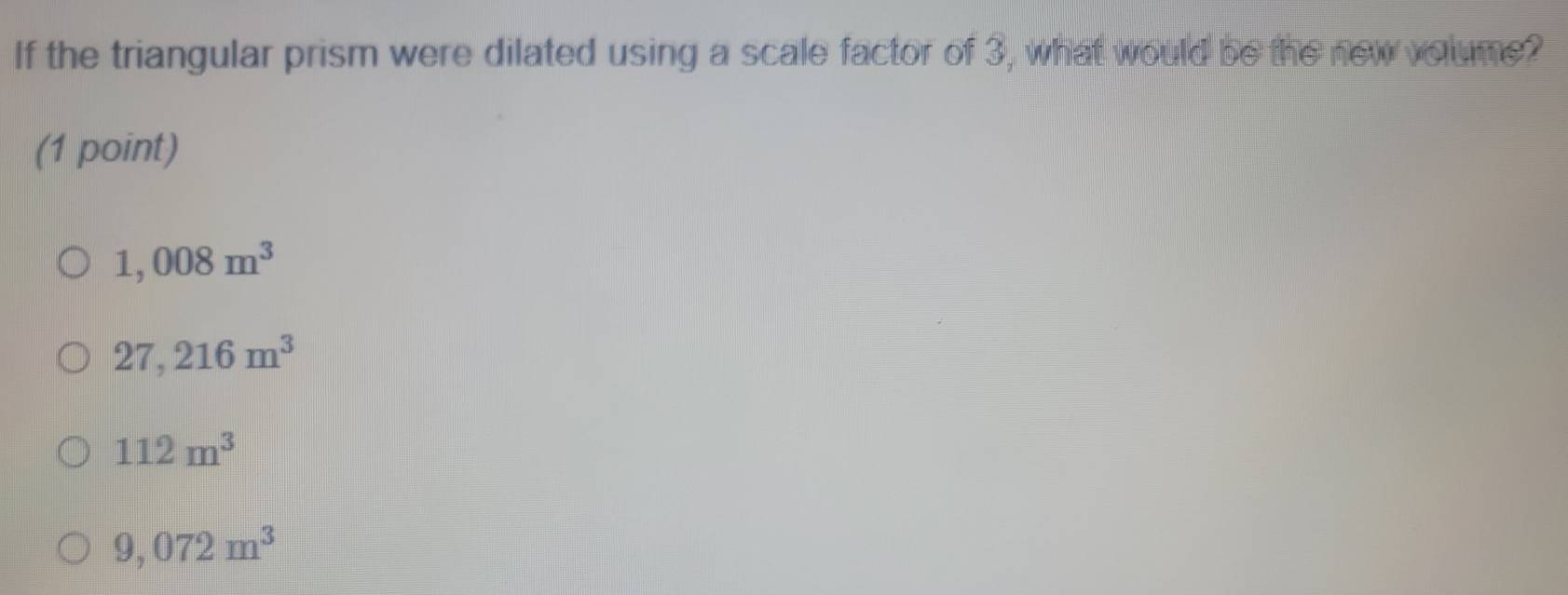 If the triangular prism were dilated using a scale factor of 3, what would be the new volume?
(1 point)
1,008m^3
27,216m^3
112m^3
9,072m^3