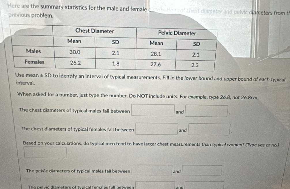 Here are the summary statistics for the male and female Listributions of chest diameter and pelvic diameters from t
previous problem.
Use mean ± SD to identify an interval of typical measurements. Fill in the lower bound and upper bound of each typical
interval.
When asked for a number, just type the number. Do NOT include units. For example, type 26.8, not 26.8cm.
The chest diameters of typical males fall between □ and □. 
The chest diameters of typical females fall between □ and □. 
Based on your calculations, do typical men tend to have larger chest measurements than typical women? (Type yes or no.)
□
The pelvic diameters of typical males fall between □ and □.
The pelvic diameters of typical females fall between □ and □