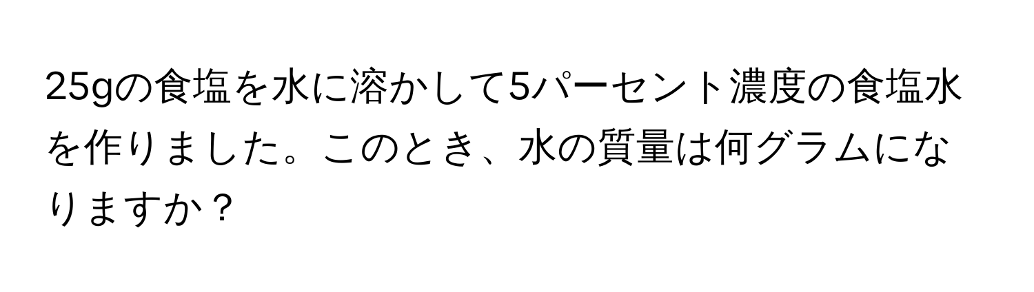 25gの食塩を水に溶かして5パーセント濃度の食塩水を作りました。このとき、水の質量は何グラムになりますか？