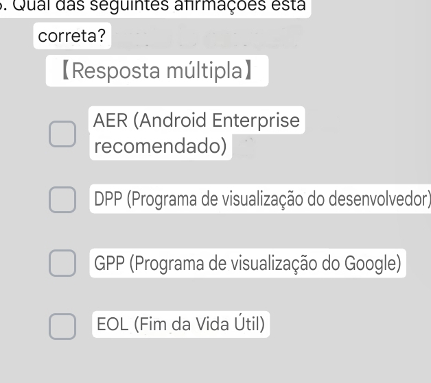 Qual das seguintes afrmações esta
correta?
【Resposta múltipla】
AER (Android Enterprise
recomendado)
DPP (Programa de visualização do desenvolvedor)
GPP (Programa de visualização do Google)
EOL (Fim da Vida Útil)