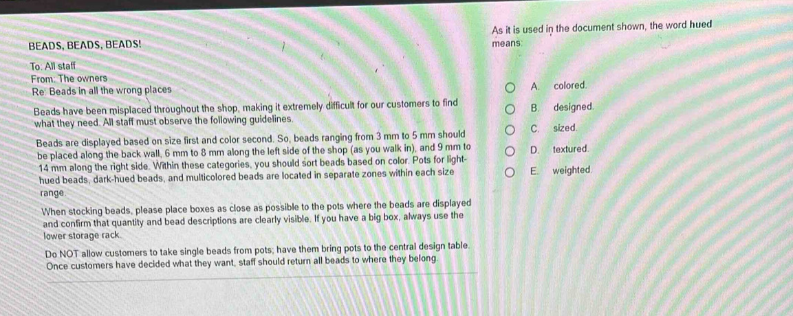 BEADS, BEADS, BEADS! As it is used in the document shown, the word hued
means:
To: All staff
From: The owners
Re Beads in all the wrong places
A. colored.
Beads have been misplaced throughout the shop, making it extremely difficult for our customers to find B. designed.
what they need. All staff must observe the following guidelines. C. sized.
Beads are displayed based on size first and color second. So, beads ranging from 3 mm to 5 mm should
be placed along the back wall, 6 mm to 8 mm along the left side of the shop (as you walk in), and 9 mm to D. textured.
14 mm along the right side. Within these categories, you should sort beads based on color. Pots for light-
hued beads, dark-hued beads, and multicolored beads are located in separate zones within each size E. weighted.
range
When stocking beads, please place boxes as close as possible to the pots where the beads are displayed
and confirm that quantity and bead descriptions are clearly visible. If you have a big box, always use the
lower storage rack.
Do NOT allow customers to take single beads from pots; have them bring pots to the central design table.
Once customers have decided what they want, staff should return all beads to where they belong.