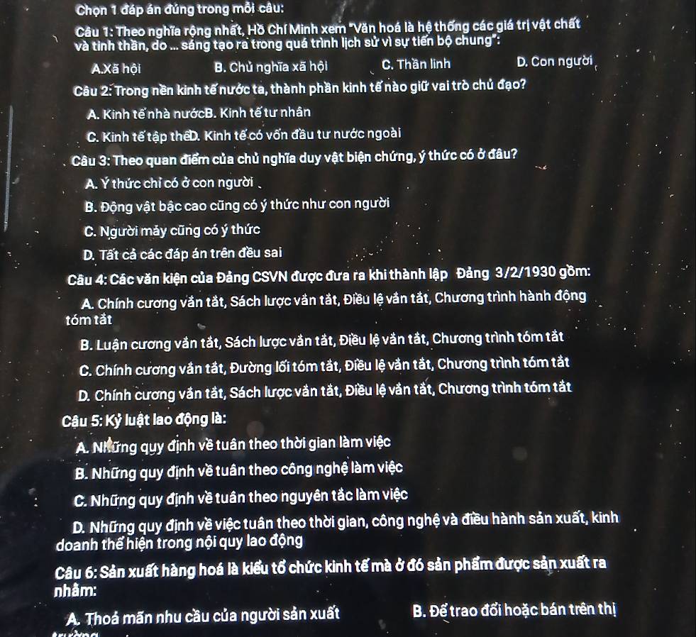 Chọn 1 đáp án đúng trong mỗi câu:
Câu 1: Theo nghĩa rộng nhất, Hồ Chí Minh xem "Văn hoá là hệ thống các giá trị vật chất
và tinh thần, do ... sáng tạo ra trong quá trình lịch sử vì sự tiến bộ chung":
A.Xã hội B. Chủ nghĩa xã hội C. Thần linh D. Con người
Câu 2: Trong nền kinh tế nước ta, thành phần kinh tế nào giữ vai trò chủ đạo?
A. Kinh tế nhà nướcB. Kinh tế tư nhân
C. Kinh tế tập thếD. Kinh tế có vốn đầu tư nước ngoài
Câu 3: Theo quan điểm của chủ nghĩa duy vật biện chứng, ý thức có ở đâu?
A. Ý thức chỉ có ở con người ,
B. Động vật bậc cao cũng có ý thức như con người
C. Người máy cũng có ý thức
D. Tất cả các đáp án trên đều sai
Câu 4: Các văn kiện của Đảng CSVN được đưa ra khi thành lập Đảng 3/2/1930 gồm:
A. Chính cương văn tắt, Sách lược văn tắt, Điều lệ vản tắt, Chương trình hành động
tóm tắt
B. Luận cương vắn tắt, Sách lược văn tắt, Điều lệ vắn tắt, Chương trình tóm tắt
C. Chính cương vần tắt, Đường lối tóm tắt, Điều lệ vằn tắt, Chương trình tóm tắt
D. Chính cương vắn tắt, Sách lược văn tắt, Điều lệ vắn tắt, Chương trình tóm tắt
Câu 5: Kỷ luật lao động là:
A. Những quy định về tuân theo thời gian làm việc
B. Những quy định về tuân theo công nghệ làm việc
C. Những quy định về tuần theo nguyên tắc làm việc
D. Những quy định về việc tuân theo thời gian, công nghệ và điều hành sản xuất, kinh
doanh thể hiện trong nội quy lao động
Câu 6: Sản xuất hàng hoá là kiểu tổ chức kinh tế mà ở đó sản phẩm được sản xuất ra
nhâm:
A. Thoá mãn nhu cầu của người sản xuất B. Để trao đổi hoặc bán trên thị