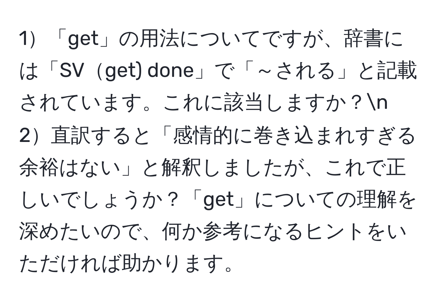 1「get」の用法についてですが、辞書には「SVget) done」で「～される」と記載されています。これに該当しますか？n
2直訳すると「感情的に巻き込まれすぎる余裕はない」と解釈しましたが、これで正しいでしょうか？「get」についての理解を深めたいので、何か参考になるヒントをいただければ助かります。