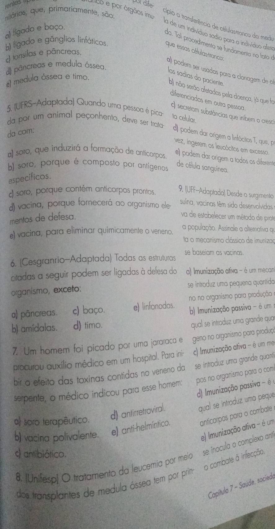 rentes tip por dife
nitários, que, primariamente, são:
cípio a transferência de células-tronco da medu
ínco e por órgãos imu: la de um indivíduo sadio para o indivíduo afeo
a) tígado e baço.
b) figado e gânglios linfáticos.
do. Tal procedimento se fundamenta no fato 
que essas células-tronco:
c) tonsilas e pâncreas.
d) pâncreas e medula óssea.
a) podem ser usadas para a clonagem de co
las sadias do paciente.
#) medula óssea e timo.
b) não serão afetadas pela doença, já que fa
diferenciadas em outra pessoa.
5. (UFRS-Adaptada) Quando uma pessoa é pica- to celular.
c) secretam substâncias que inibem o cresc
da por um animal peçonhento, deve ser trata- d) podem dar origem a linfócitos T, que, p
da com:
vez, ingerem os leucócitos em excesso.
a) soro, que induzirá a formação de anticorpos.
e) podem dar origem a todos os diferents
b) soro, porque é composto por antígenos
de célula sanguínea.
específicos.
c) soro, porque contém anticorpos prontos.
9. (UFF--Adaptada) Desde o surgimento
d) vacina, porque fornecerá ao organismo ele-
suína, vacinas têm sido desenvolvidas
mentos de defesa.
va de estabelecer um método de prote
e) vacina, para eliminar quimicamente o veneno.
a população. Assinale a alternativa qu
ta o mecanismo clássico de imunizaç
se baseiam as vacinas.
6. (Cesgranrio-Adaptada) Todas as estruturas
citadas a seguir podem ser ligadas à defesa do a) Imunização ativa - é um mecan
organismo, exceto: se introduz uma pequena quantida
no no organismo para produção
a) pâncreas. c) baço. e) linfonodos.
b) munização passiva - é um 
b) amídalas. d) timo.
qual se introduz uma grande qua
7. Um homem foi picado por uma jararaca e geno no organismo para produçã
procurou auxílio médico em um hospital. Para ini- c) Imunização ativa - é um me
bir a efeito das toxinas contidas no veneno da se introduz uma grande quant
serpente, o médico indicou para esse homem: pos no organismo para o com
d) Imunização passiva - éé
a) soro terapêutico. d) antirretroviral. qual se introduz uma peque
b) vacina polivalente. e) anti-helmíntico. anticorpos para o combate
e) Imunização ativa - é um
s) antibiótico.
se inocula o complexo ant
o combate à infecção.
8. (Unifesp) O tratamento da leucemia por meio
dos transplantes de medula óssea tem por prin-
Capítulo 7 - Saúde, socíedo