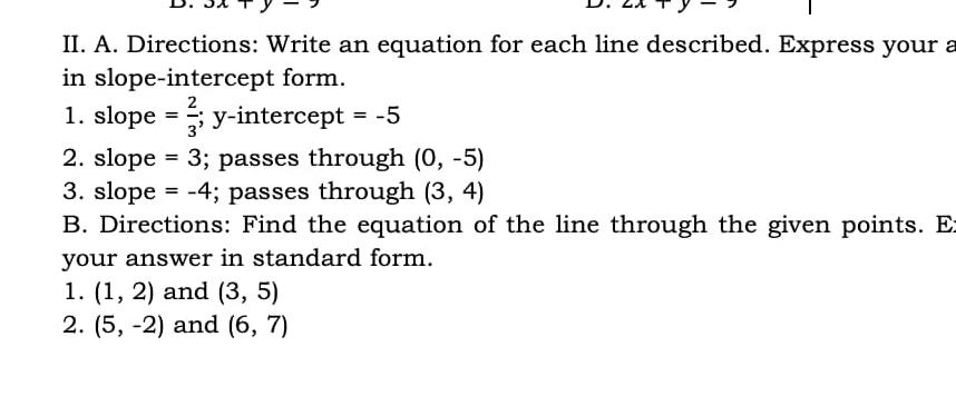 JXT y 
D. ∠ A
II. A. Directions: Write an equation for each line described. Express your a 
in slope-intercept form. 
1. slope = 2/3 ; y-intercept =-5
2. slope =3; passes through (0,-5)
3. slope =-4; passes through (3,4)
B. Directions: Find the equation of the line through the given points. E 
your answer in standard form. 
1. (1,2) and (3,5)
2. (5,-2) and (6,7)