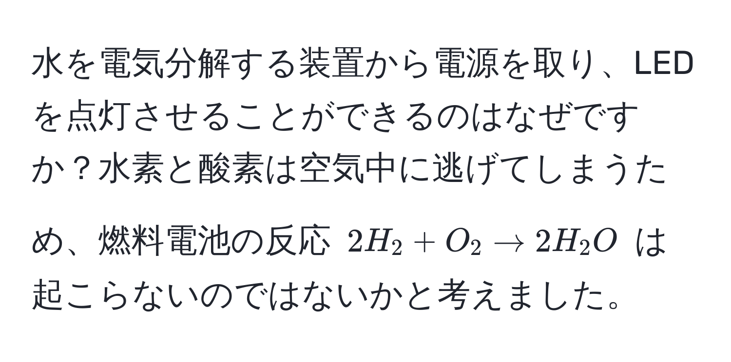 水を電気分解する装置から電源を取り、LEDを点灯させることができるのはなぜですか？水素と酸素は空気中に逃げてしまうため、燃料電池の反応 $2H_2 + O_2 arrow 2H_2O$ は起こらないのではないかと考えました。