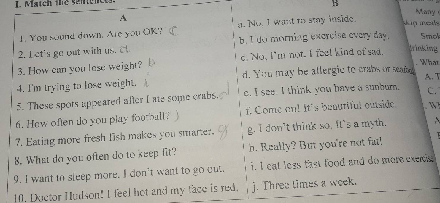 Match the sentences.
B
Many
A skip meals
a. No, I want to stay inside.
1. You sound down. Are you OK? Smok
b. I do morning exercise every day.
2. Let's go out with us.
c. No, I’m not. I feel kind of sad.
Irinking
3. How can you lose weight?
. What
d. You may be allergic to crabs or seafood A. T
4. I'm trying to lose weight.
5. These spots appeared after I ate some crabs. e. I see. I think you have a sunburn.
C.
f. Come on! It's beautiful outside. . Wh
6. How often do you play football?
7. Eating more fresh fish makes you smarter. g. I don’t think so. Its a myth.
A
8. What do you often do to keep fit? h. Really? But you're not fat!
9. I want to sleep more. I don’t want to go out. i. I eat less fast food and do more exercise.
10. Doctor Hudson! I feel hot and my face is red. j. Three times a week.